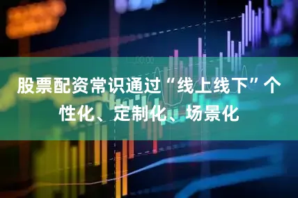 股票配资常识通过“线上线下”个性化、定制化、场景化