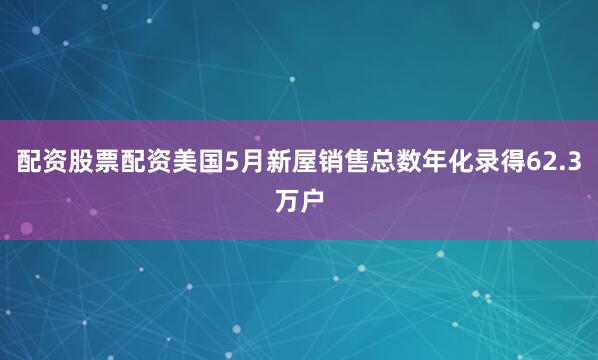 配资股票配资美国5月新屋销售总数年化录得62.3万户