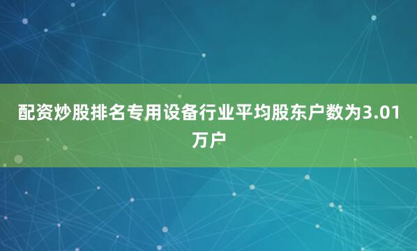 配资炒股排名专用设备行业平均股东户数为3.01万户