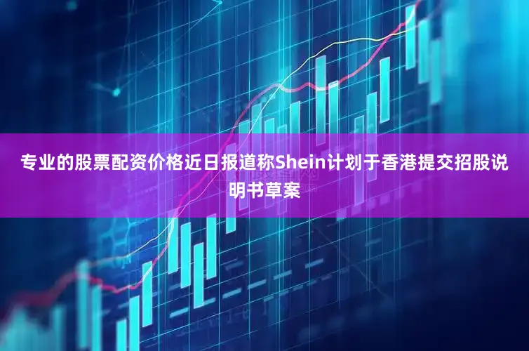 专业的股票配资价格近日报道称Shein计划于香港提交招股说明书草案