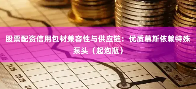 股票配资信用包材兼容性与供应链：优质慕斯依赖特殊泵头（起泡瓶）
