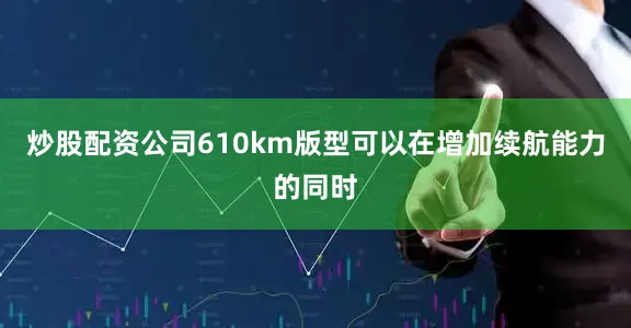 炒股配资公司610km版型可以在增加续航能力的同时