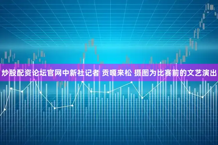 炒股配资论坛官网中新社记者 贡嘎来松 摄图为比赛前的文艺演出