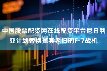 中国股票配资网在线配资平台尼日利亚计划替换掉其老旧的F-7战机