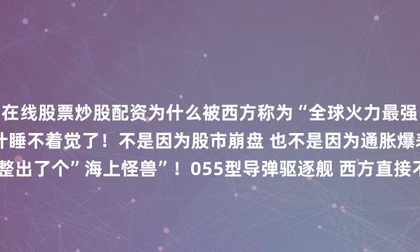 在线股票炒股配资为什么被西方称为“全球火力最强战舰”美国人这两天估计睡不着觉了！不是因为股市崩盘 也不是因为通胀爆表 而是——中国海军又整出了个”海上怪兽”！055型导弹驱逐舰 西方直接不敢叫它驱逐舰了 直接改口叫”刃海级巡洋舰”！你说这得多慌？连名字都不敢按咱们的叫法来！这次 美国海军是真的绷不住了！为什么？因为这艘1.34万吨的钢铁巨兽 直接把他们的”提康德罗加”级巡洋舰和”阿利·伯克”级驱逐