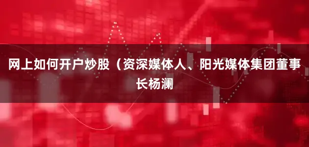 网上如何开户炒股（资深媒体人、阳光媒体集团董事长杨澜