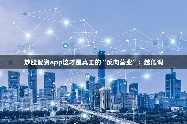 炒股配资app这才是真正的“反向营业”：越低调
