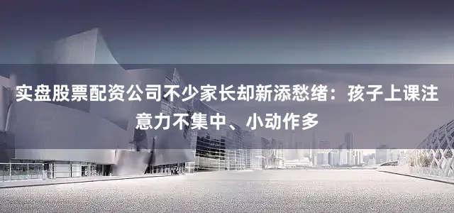 实盘股票配资公司不少家长却新添愁绪：孩子上课注意力不集中、小动作多