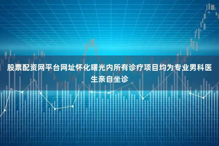 股票配资网平台网址怀化曙光内所有诊疗项目均为专业男科医生亲自坐诊