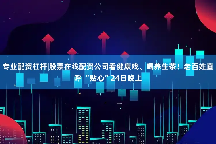 专业配资杠杆|股票在线配资公司看健康戏、喝养生茶！老百姓直呼 “贴心”24日晚上