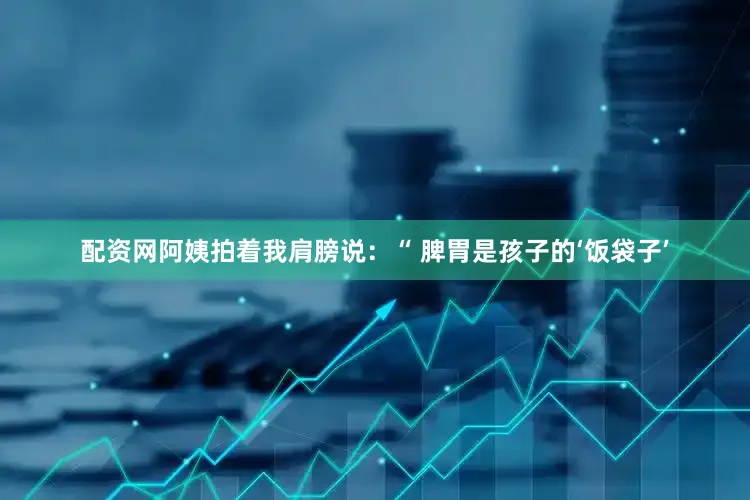 配资网阿姨拍着我肩膀说：“ 脾胃是孩子的‘饭袋子’
