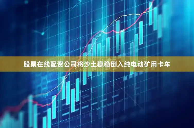 股票在线配资公司将沙土稳稳倒入纯电动矿用卡车