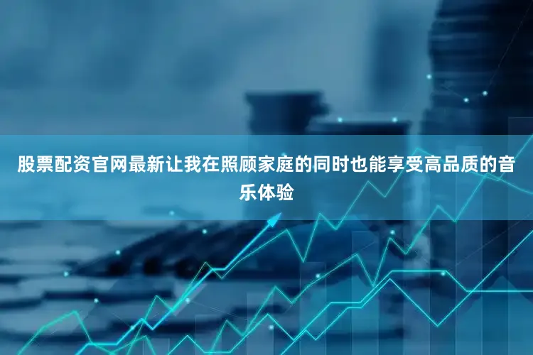 股票配资官网最新让我在照顾家庭的同时也能享受高品质的音乐体验