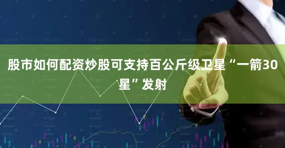 股市如何配资炒股可支持百公斤级卫星“一箭30星”发射